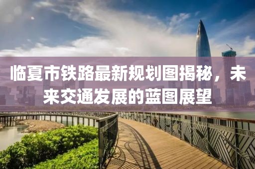 临夏市铁路最新规划图揭秘，未来交通发展的蓝图展望