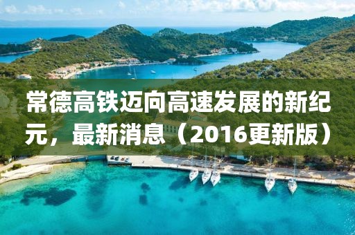 常德高铁迈向高速发展的新纪元，最新消息（2016更新版）