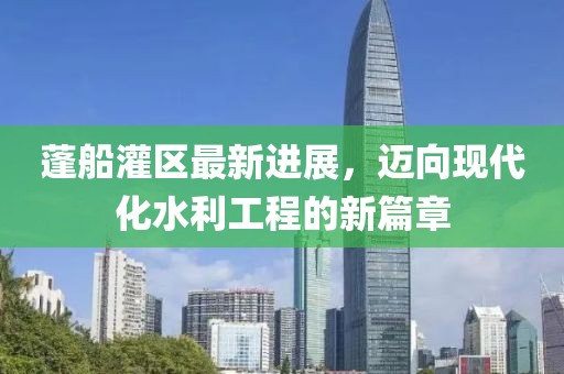 蓬船灌区最新进展，迈向现代化水利工程的新篇章