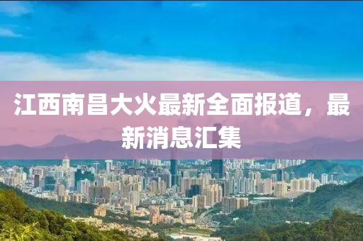 江西南昌大火最新全面报道，最新消息汇集