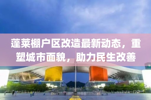 蓬莱棚户区改造最新动态，重塑城市面貌，助力民生改善