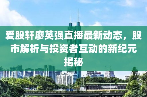 爱股轩廖英强直播最新动态，股市解析与投资者互动的新纪元揭秘