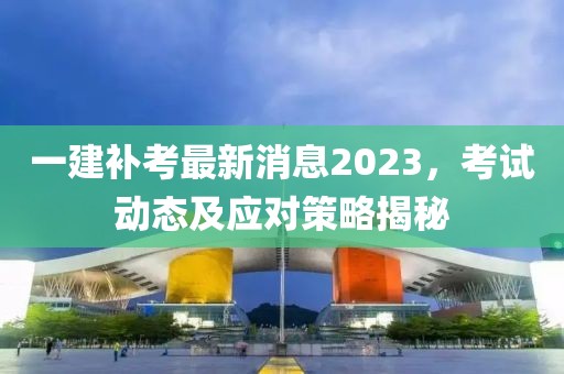 一建补考最新消息2023，考试动态及应对策略揭秘