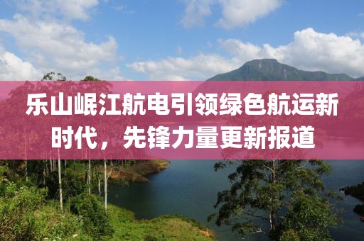 乐山岷江航电引领绿色航运新时代，先锋力量更新报道