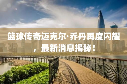 篮球传奇迈克尔·乔丹再度闪耀，最新消息揭秘！