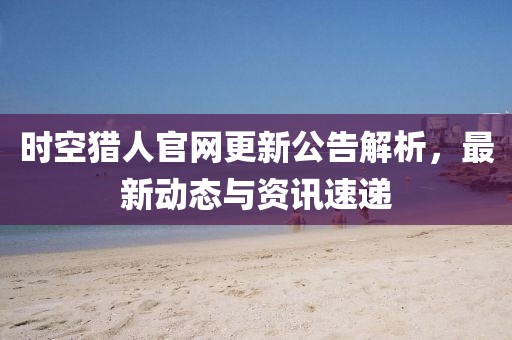 时空猎人官网更新公告解析，最新动态与资讯速递