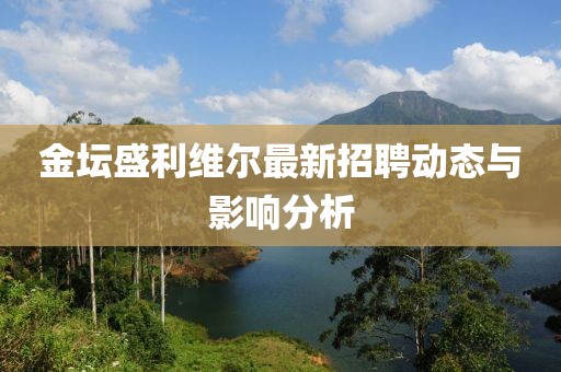金坛盛利维尔最新招聘动态与影响分析
