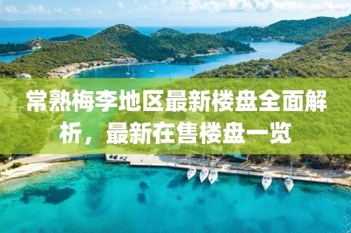 常熟梅李地区最新楼盘全面解析，最新在售楼盘一览