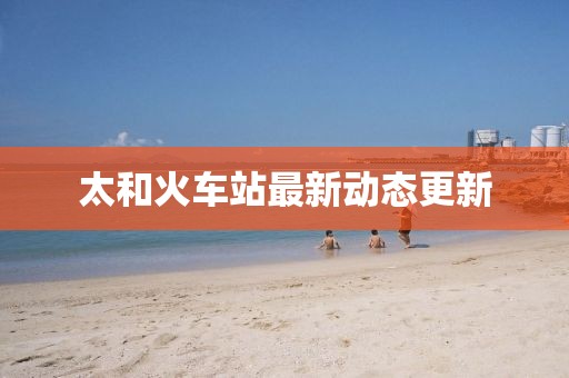 太和火车站最新动态更新