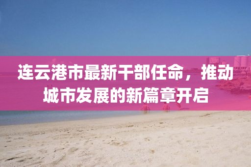 连云港市最新干部任命，推动城市发展的新篇章开启