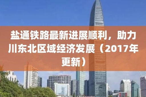 盐通铁路最新进展顺利，助力川东北区域经济发展（2017年更新）