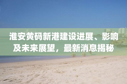 淮安黄码新港建设进展、影响及未来展望，最新消息揭秘