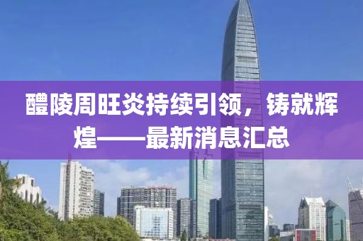 醴陵周旺炎持续引领，铸就辉煌——最新消息汇总