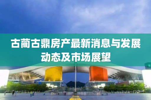 古蔺古鼎房产最新消息与发展动态及市场展望