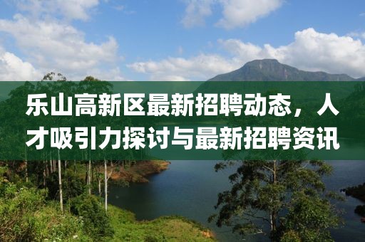乐山高新区最新招聘动态，人才吸引力探讨与最新招聘资讯