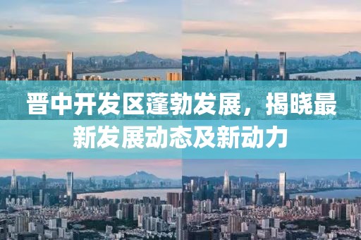 晋中开发区蓬勃发展，揭晓最新发展动态及新动力