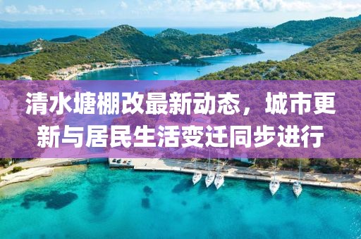 清水塘棚改最新动态，城市更新与居民生活变迁同步进行