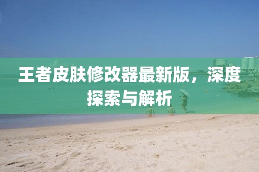 王者皮肤修改器最新版，深度探索与解析