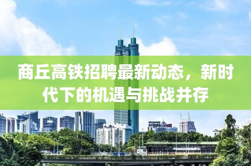商丘高铁招聘最新动态，新时代下的机遇与挑战并存