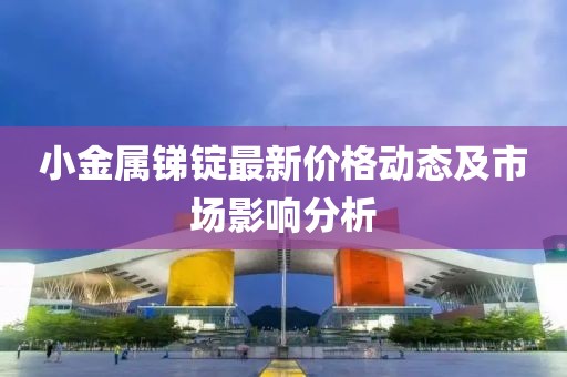 小金属锑锭最新价格动态及市场影响分析
