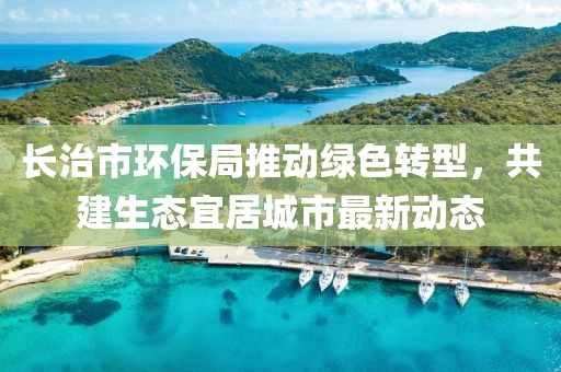 长治市环保局推动绿色转型，共建生态宜居城市最新动态