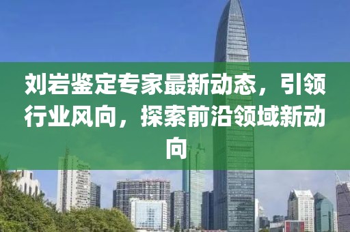 刘岩鉴定专家最新动态，引领行业风向，探索前沿领域新动向