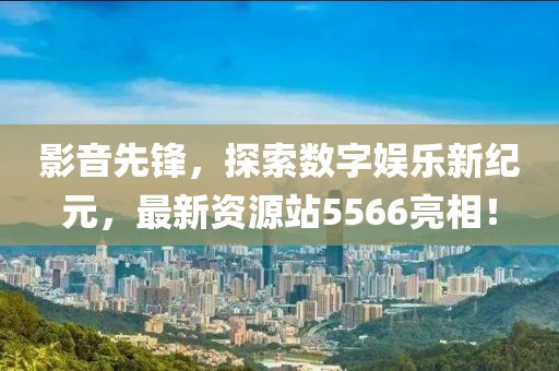 影音先锋，探索数字娱乐新纪元，最新资源站5566亮相！