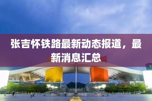 张吉怀铁路最新动态报道，最新消息汇总