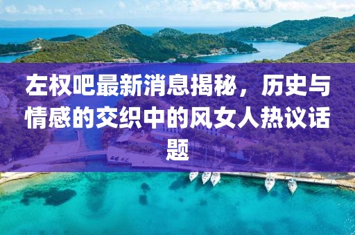 左权吧最新消息揭秘，历史与情感的交织中的风女人热议话题