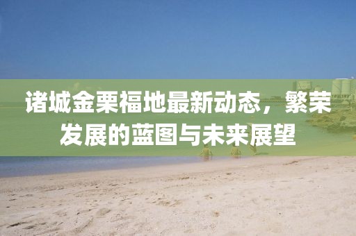 诸城金栗福地最新动态，繁荣发展的蓝图与未来展望