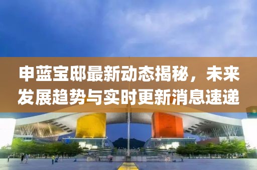 申蓝宝邸最新动态揭秘，未来发展趋势与实时更新消息速递