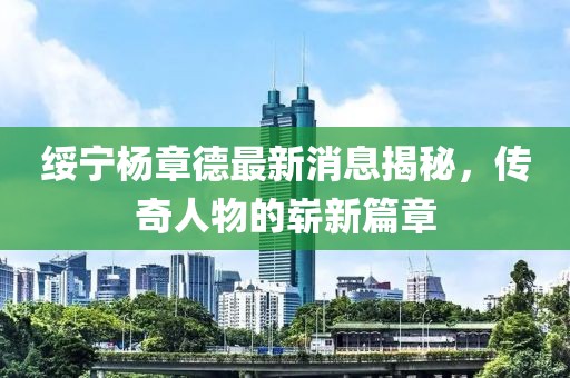 绥宁杨章德最新消息揭秘，传奇人物的崭新篇章