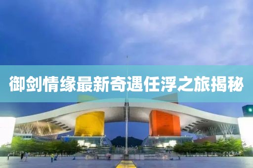 御剑情缘最新奇遇任浮之旅揭秘