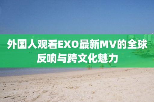 外国人观看EXO最新MV的全球反响与跨文化魅力