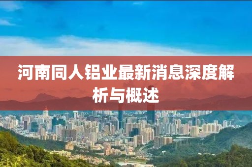 河南同人铝业最新消息深度解析与概述