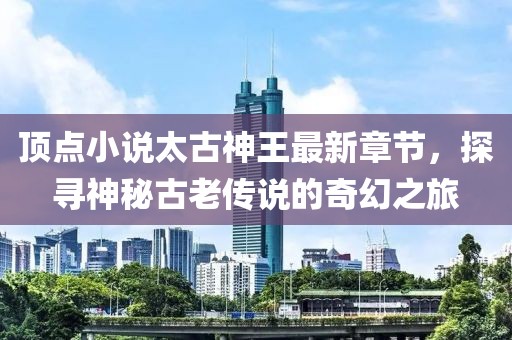 顶点小说太古神王最新章节，探寻神秘古老传说的奇幻之旅