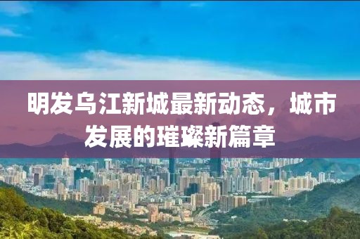 明发乌江新城最新动态，城市发展的璀璨新篇章