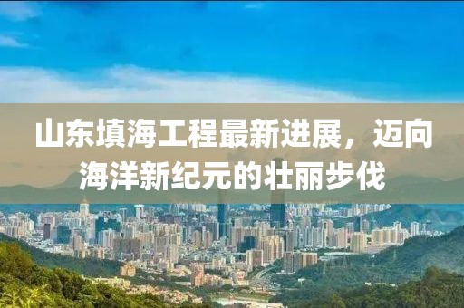山东填海工程最新进展，迈向海洋新纪元的壮丽步伐