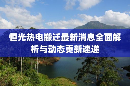 恒光热电搬迁最新消息全面解析与动态更新速递