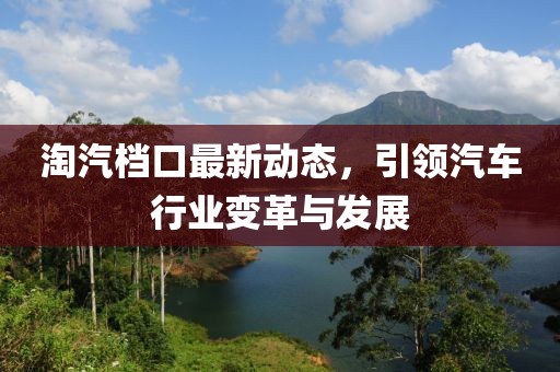 淘汽档口最新动态，引领汽车行业变革与发展