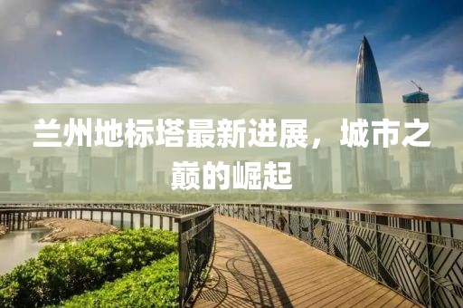 兰州地标塔最新进展，城市之巅的崛起