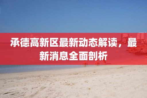 承德高新区最新动态解读，最新消息全面剖析