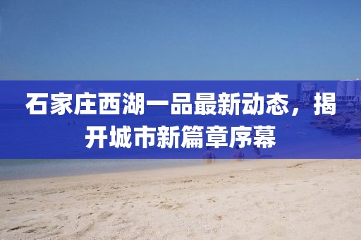 石家庄西湖一品最新动态，揭开城市新篇章序幕