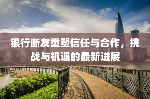 银行断友重塑信任与合作，挑战与机遇的最新进展