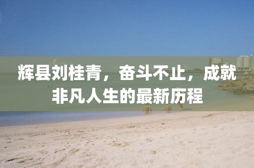 辉县刘桂青，奋斗不止，成就非凡人生的最新历程