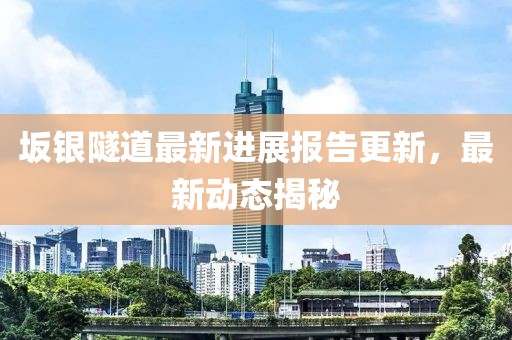 坂银隧道最新进展报告更新，最新动态揭秘