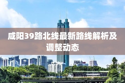 咸阳39路北线最新路线解析及调整动态