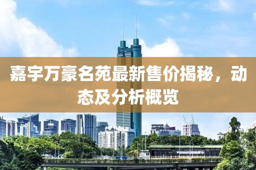 嘉宇万豪名苑最新售价揭秘，动态及分析概览