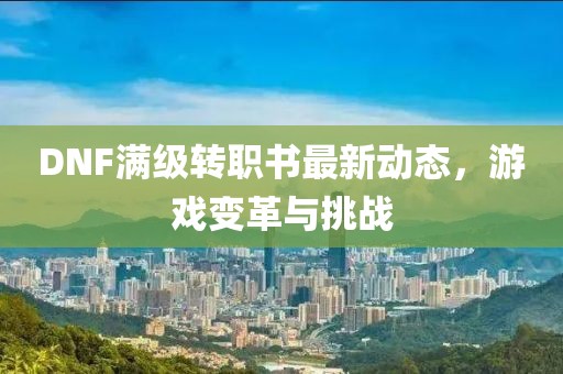 DNF满级转职书最新动态，游戏变革与挑战