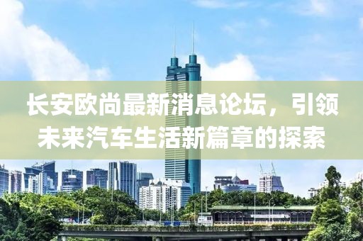 长安欧尚最新消息论坛，引领未来汽车生活新篇章的探索